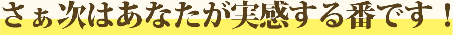 さぁ次はあなたが実感する番です！